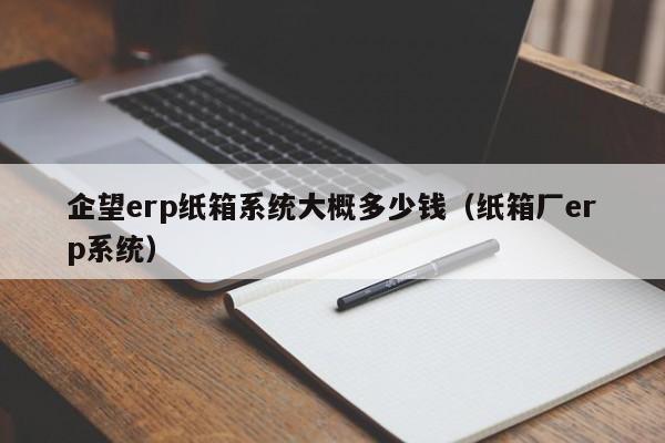 企望erp纸箱系统大概多少钱（纸箱厂erp系统）