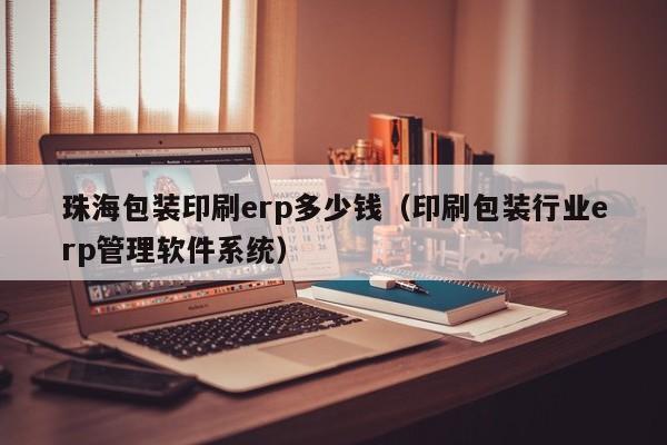 珠海包装印刷erp多少钱（印刷包装行业erp管理软件系统）