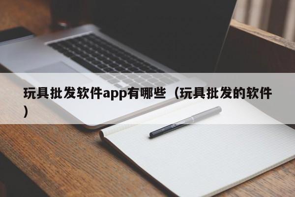 玩具批发软件app有哪些（玩具批发的软件）