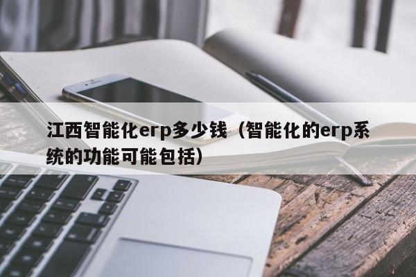 江西智能化erp多少钱（智能化的erp系统的功能可能包括）