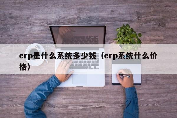 erp是什么系统多少钱（erp系统什么价格）