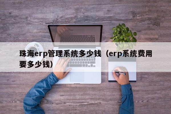 珠海erp管理系统多少钱（erp系统费用要多少钱）