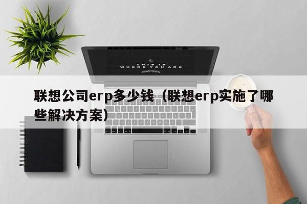 联想公司erp多少钱（联想erp实施了哪些解决方案）