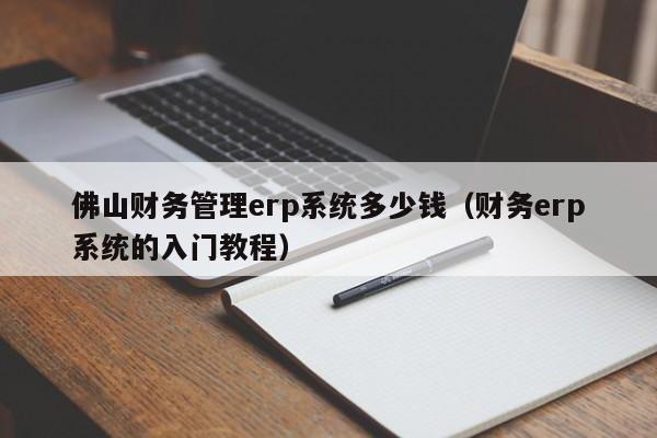 佛山财务管理erp系统多少钱（财务erp系统的入门教程）