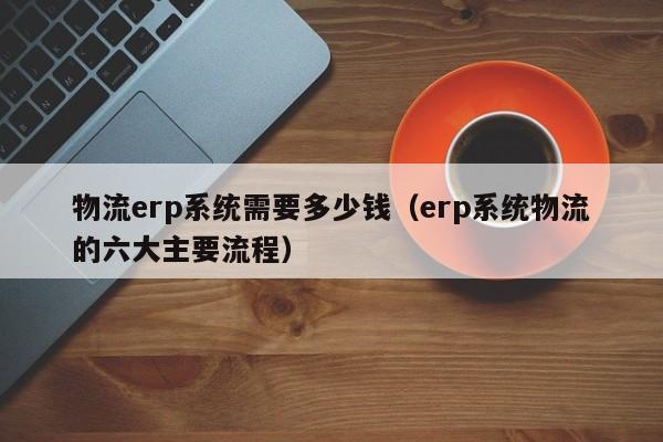 物流erp系统需要多少钱（erp系统物流的六大主要流程）