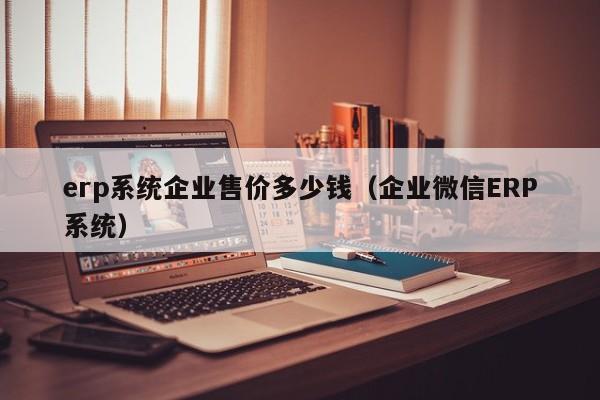 erp系统企业售价多少钱（企业微信ERP系统）