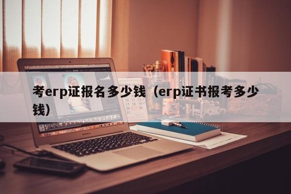 考erp证报名多少钱（erp证书报考多少钱）