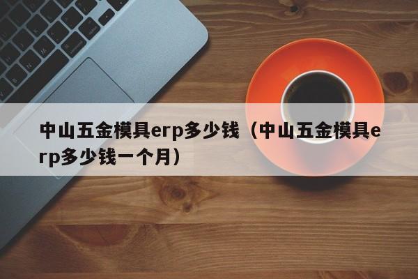 中山五金模具erp多少钱（中山五金模具erp多少钱一个月）