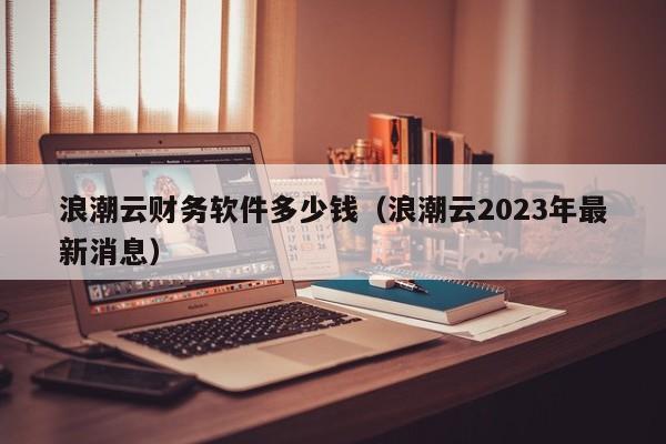 浪潮云财务软件多少钱（浪潮云2023年最新消息）