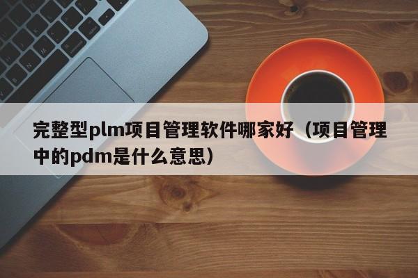 完整型plm项目管理软件哪家好（项目管理中的pdm是什么意思）