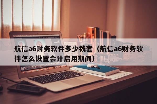 航信a6财务软件多少钱套（航信a6财务软件怎么设置会计启用期间）