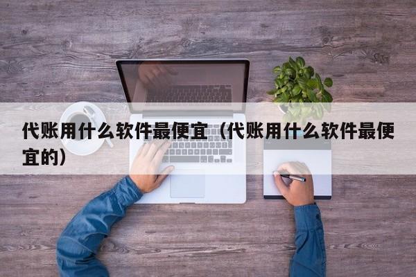 代账用什么软件最便宜（代账用什么软件最便宜的）