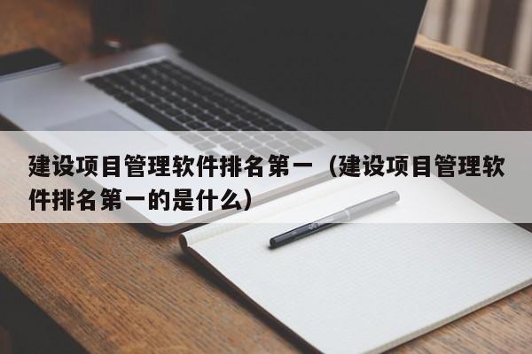 建设项目管理软件排名第一（建设项目管理软件排名第一的是什么）