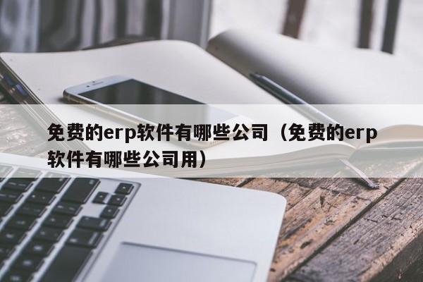 免费的erp软件有哪些公司（免费的erp软件有哪些公司用）