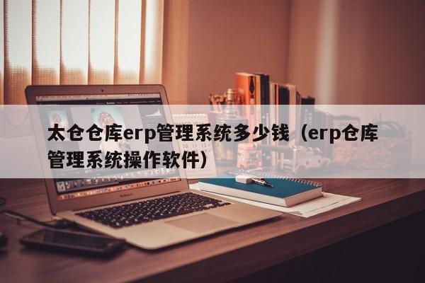 太仓仓库erp管理系统多少钱（erp仓库管理系统操作软件）