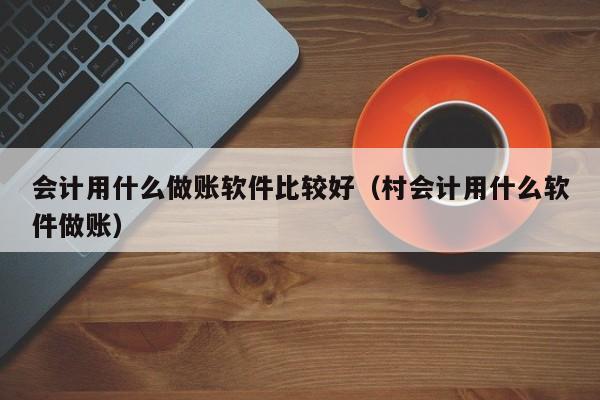 会计用什么做账软件比较好（村会计用什么软件做账）