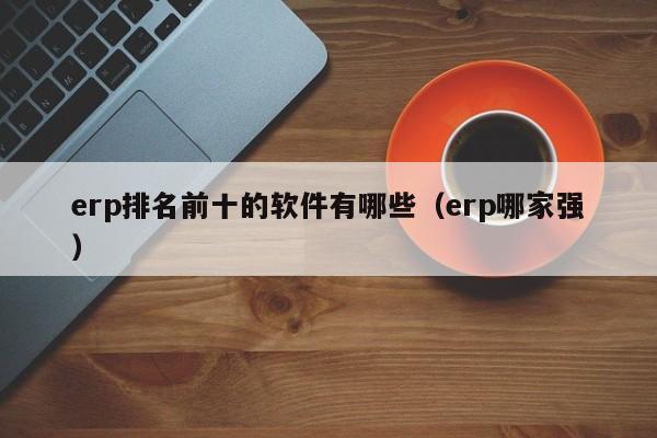 erp排名前十的软件有哪些（erp哪家强）