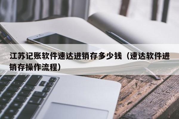 江苏记账软件速达进销存多少钱（速达软件进销存操作流程）