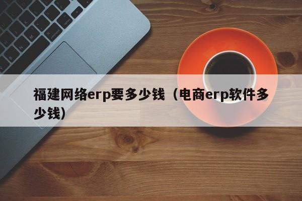 福建网络erp要多少钱（电商erp软件多少钱）