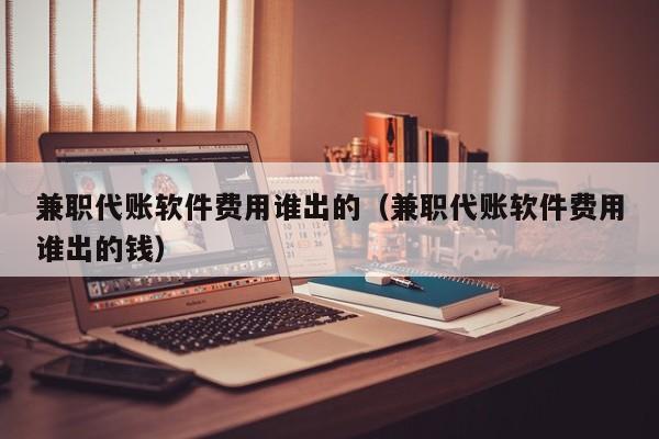 兼职代账软件费用谁出的（兼职代账软件费用谁出的钱）