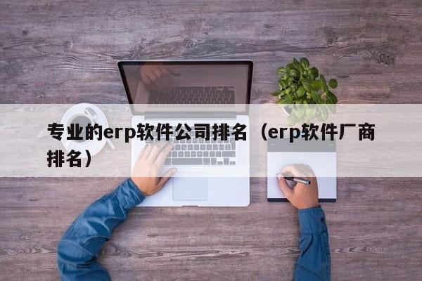 专业的erp软件公司排名（erp软件厂商排名）