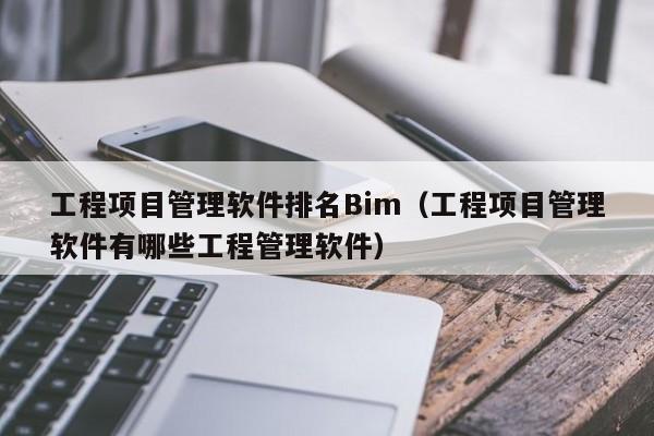 工程项目管理软件排名Bim（工程项目管理软件有哪些工程管理软件）