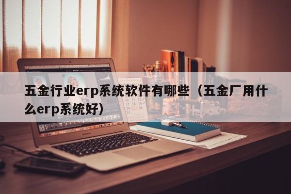 五金行业erp系统软件有哪些（五金厂用什么erp系统好）