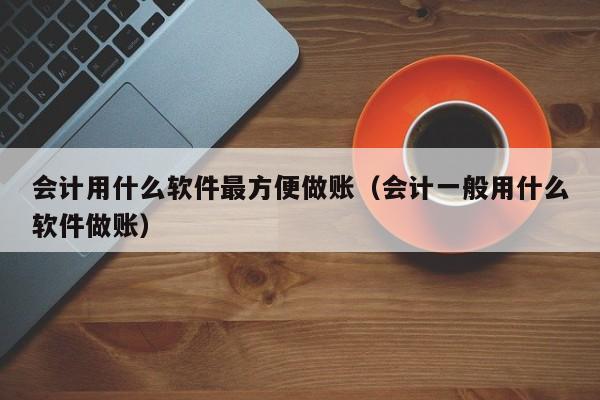 会计用什么软件最方便做账（会计一般用什么软件做账）