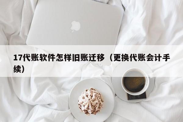 17代账软件怎样旧账迁移（更换代账会计手续）