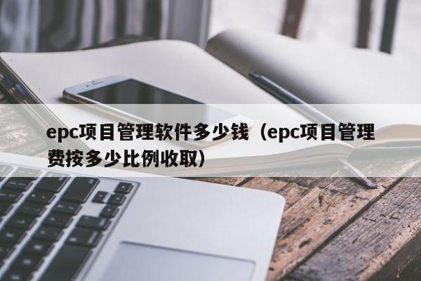 epc项目管理软件多少钱（epc项目管理费按多少比例收取）