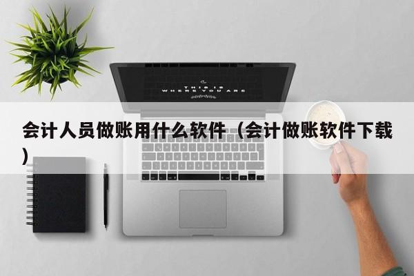 会计人员做账用什么软件（会计做账软件下载）