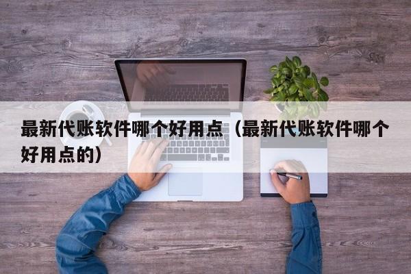 最新代账软件哪个好用点（最新代账软件哪个好用点的）