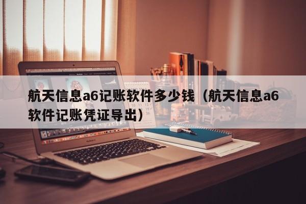 航天信息a6记账软件多少钱（航天信息a6软件记账凭证导出）