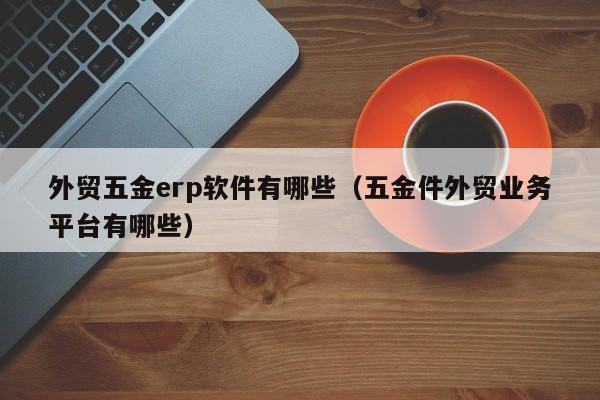 外贸五金erp软件有哪些（五金件外贸业务平台有哪些）