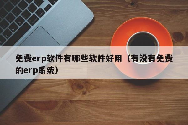 免费erp软件有哪些软件好用（有没有免费的erp系统）