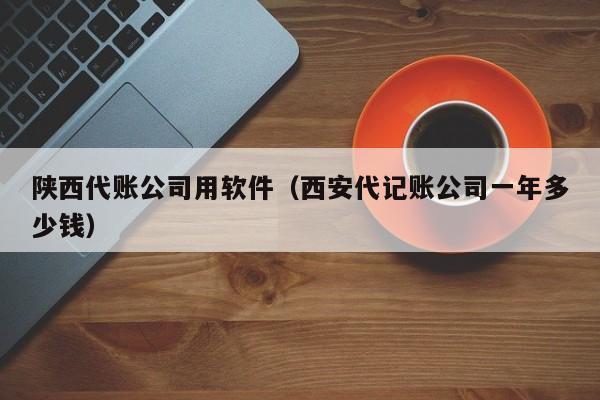 陕西代账公司用软件（西安代记账公司一年多少钱）