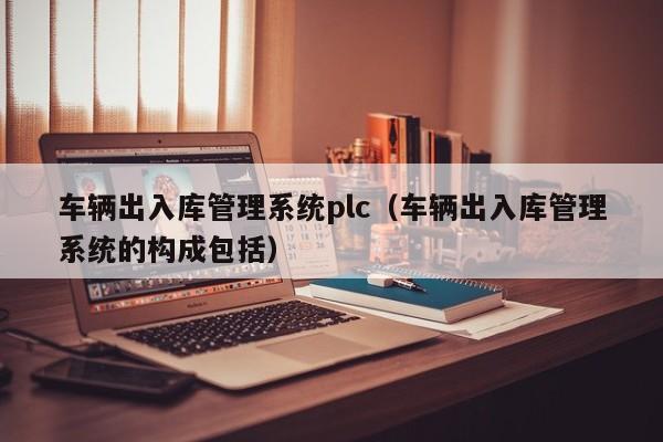 车辆出入库管理系统plc（车辆出入库管理系统的构成包括）