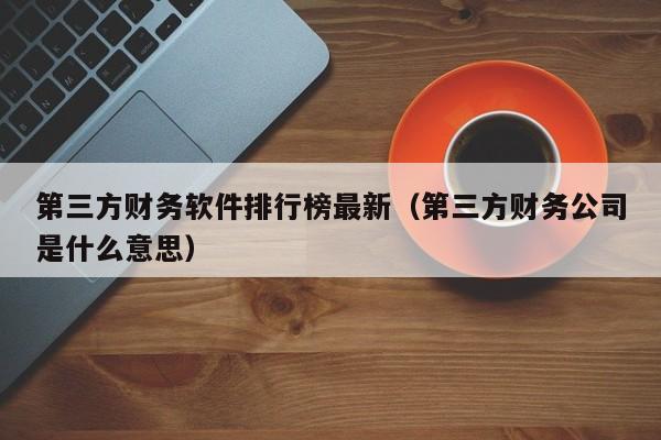 第三方财务软件排行榜最新（第三方财务公司是什么意思）