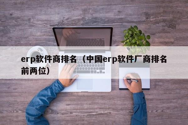 erp软件商排名（中国erp软件厂商排名前两位）