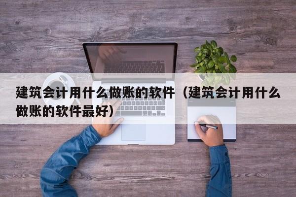 建筑会计用什么做账的软件（建筑会计用什么做账的软件最好）