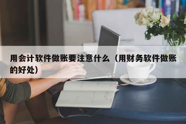 用会计软件做账要注意什么（用财务软件做账的好处）