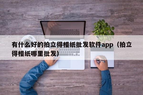 有什么好的拍立得相纸批发软件app（拍立得相纸哪里批发）