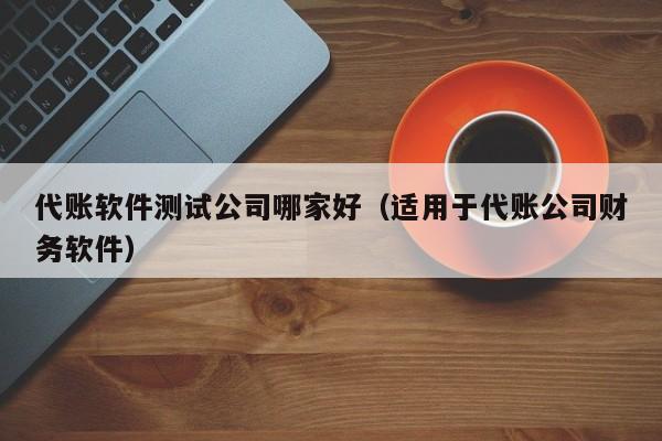 代账软件测试公司哪家好（适用于代账公司财务软件）