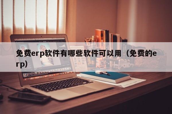 免费erp软件有哪些软件可以用（免费的erp）