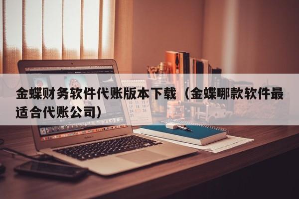 金蝶财务软件代账版本下载（金蝶哪款软件最适合代账公司）