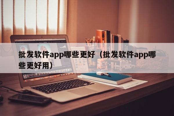 批发软件app哪些更好（批发软件app哪些更好用）