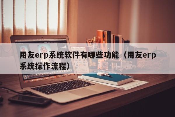 用友erp系统软件有哪些功能（用友erp系统操作流程）