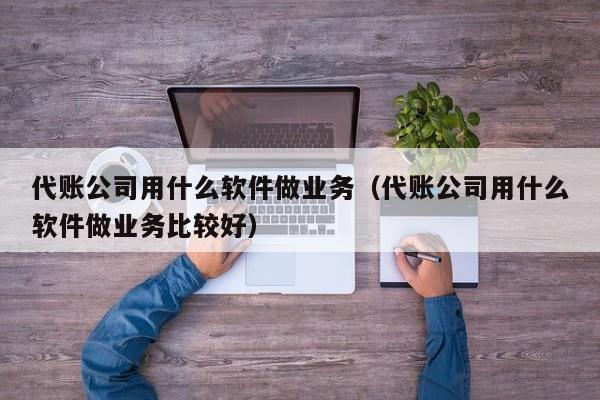 代账公司用什么软件做业务（代账公司用什么软件做业务比较好）