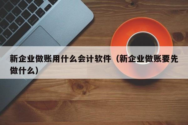 新企业做账用什么会计软件（新企业做账要先做什么）