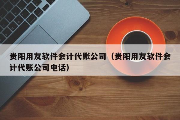 贵阳用友软件会计代账公司（贵阳用友软件会计代账公司电话）